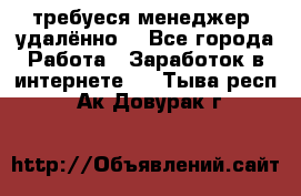 требуеся менеджер (удалённо) - Все города Работа » Заработок в интернете   . Тыва респ.,Ак-Довурак г.